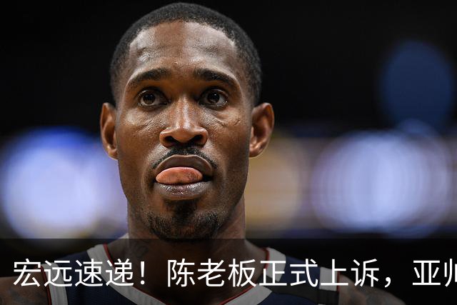 宏远速递！陈老板正式上诉，亚帅透露输球原因，胡明轩深夜发声！