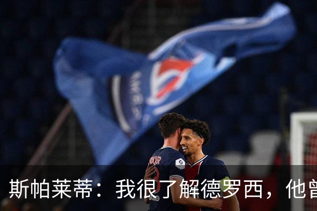 斯帕莱蒂：我很了解德罗西，他曾是我在球场上的“武装右臂”